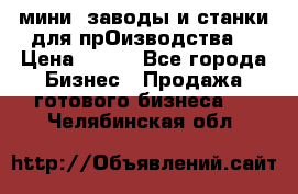 мини- заводы и станки для прОизводства  › Цена ­ 100 - Все города Бизнес » Продажа готового бизнеса   . Челябинская обл.